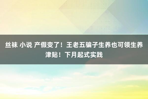 丝袜 小说 产假变了！王老五骗子生养也可领生养津贴！下月起式实践