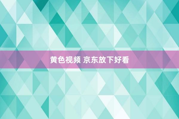 黄色视频 京东放下好看