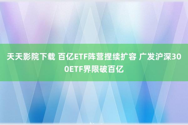 天天影院下载 百亿ETF阵营捏续扩容 广发沪深300ETF界限破百亿