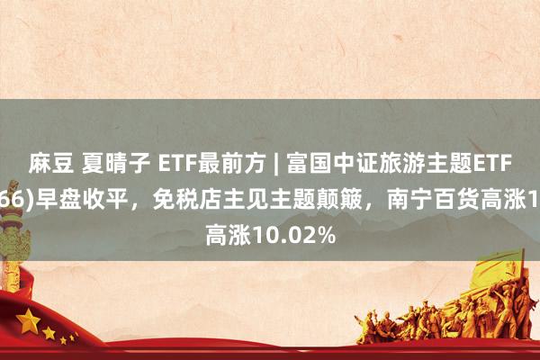 麻豆 夏晴子 ETF最前方 | 富国中证旅游主题ETF(159766)早盘收平，免税店主见主题颠簸，