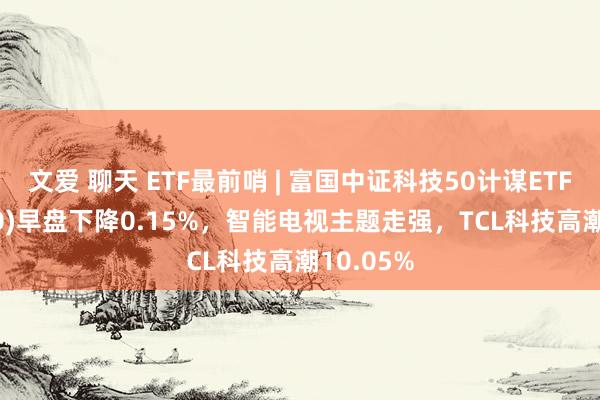 文爱 聊天 ETF最前哨 | 富国中证科技50计谋ETF(515750)早盘下降0.15%，智能电视