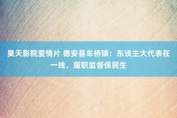 昊天影院爱情片 德安县车桥镇：东谈主大代表在一线，履职监督保民生