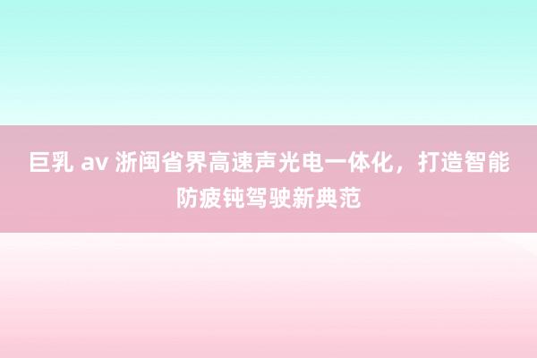 巨乳 av 浙闽省界高速声光电一体化，打造智能防疲钝驾驶新典范