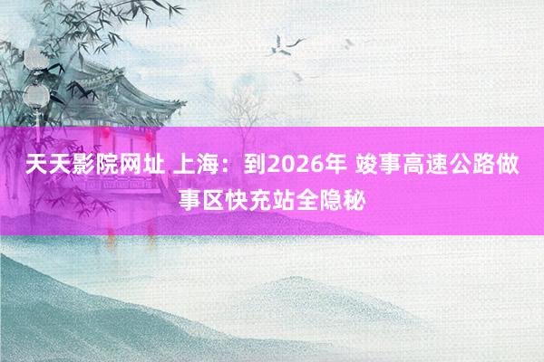 天天影院网址 上海：到2026年 竣事高速公路做事区快充站全隐秘