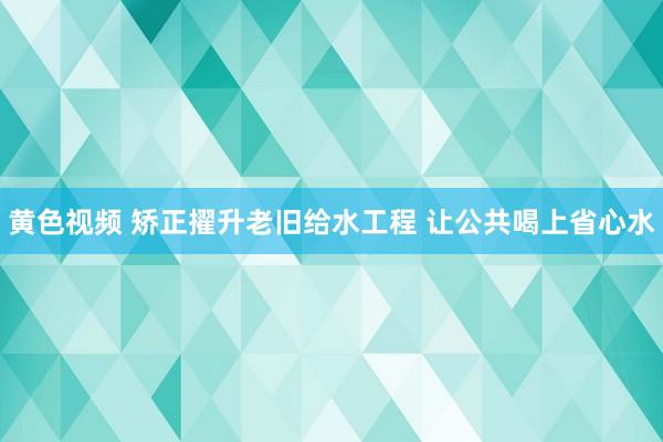 黄色视频 矫正擢升老旧给水工程 让公共喝上省心水