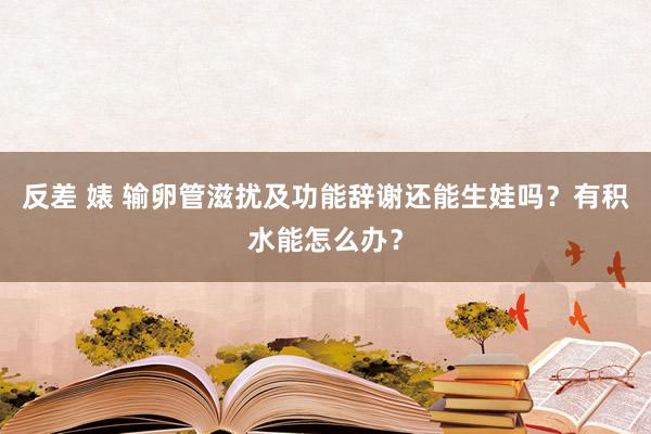 反差 婊 输卵管滋扰及功能辞谢还能生娃吗？有积水能怎么办？