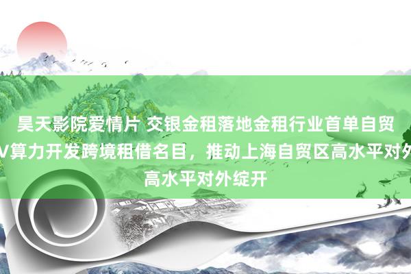 昊天影院爱情片 交银金租落地金租行业首单自贸区SPV算力开发跨境租借名目，推动上海自贸区高水平对外绽