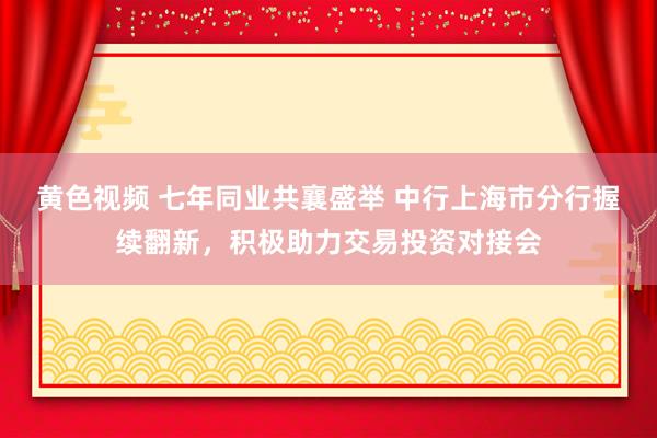 黄色视频 七年同业共襄盛举 中行上海市分行握续翻新，积极助力交易投资对接会