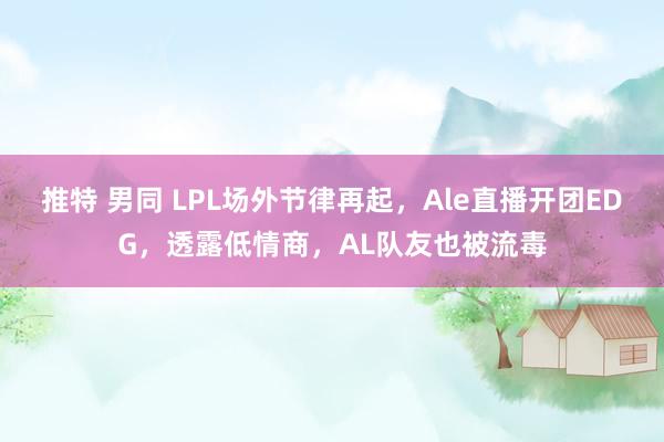 推特 男同 LPL场外节律再起，Ale直播开团EDG，透露低情商，AL队友也被流毒