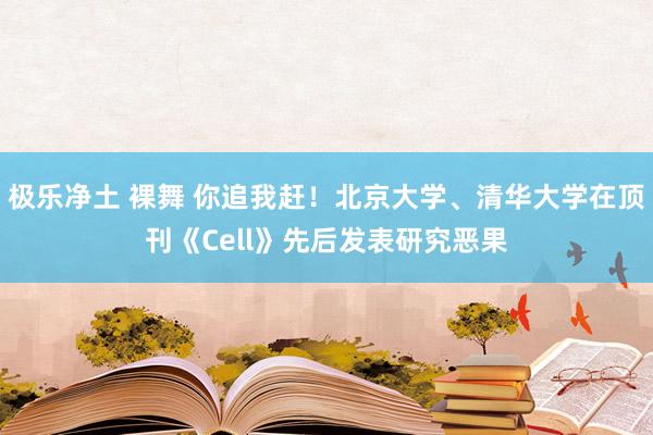 极乐净土 裸舞 你追我赶！北京大学、清华大学在顶刊《Cell》先后发表研究恶果