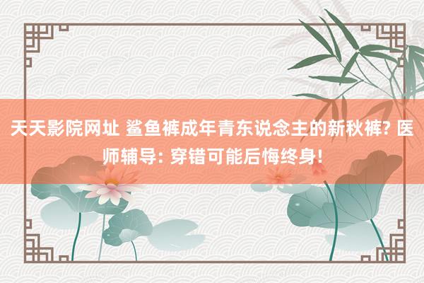 天天影院网址 鲨鱼裤成年青东说念主的新秋裤? 医师辅导: 穿错可能后悔终身!