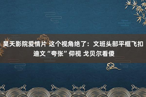 昊天影院爱情片 这个视角绝了：文班头部平框飞扣 迪文“夸张”仰视 戈贝尔看傻