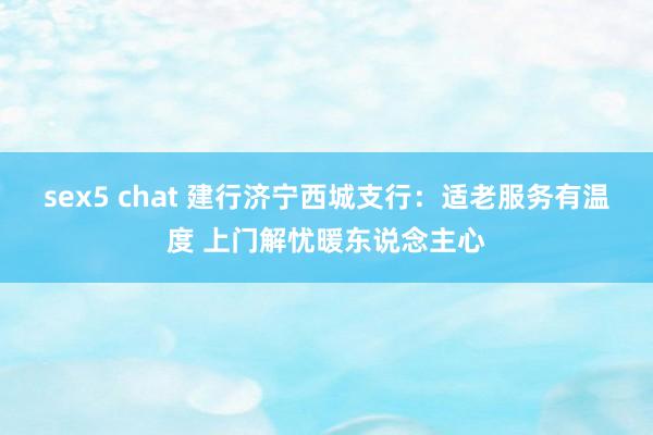 sex5 chat 建行济宁西城支行：适老服务有温度 上门解忧暖东说念主心