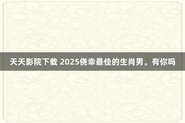 天天影院下载 2025侥幸最佳的生肖男。有你吗