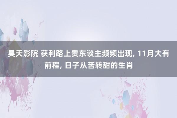 昊天影院 获利路上贵东谈主频频出现， 11月大有前程， 日子从苦转甜的生肖