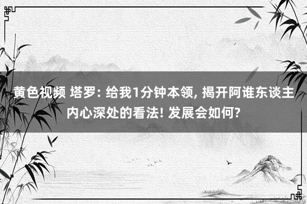 黄色视频 塔罗: 给我1分钟本领, 揭开阿谁东谈主内心深处的看法! 发展会如何?