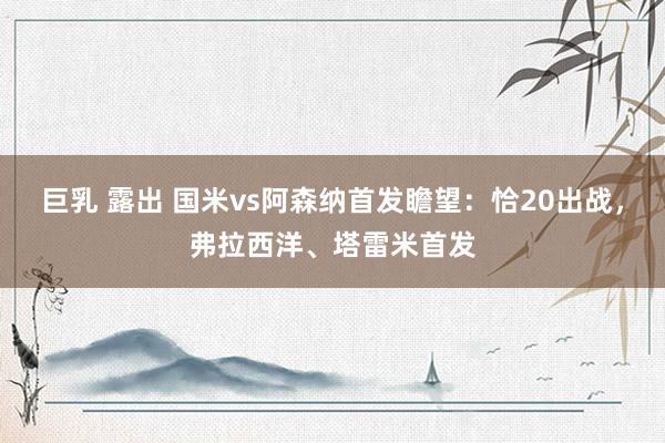 巨乳 露出 国米vs阿森纳首发瞻望：恰20出战，弗拉西洋、塔雷米首发