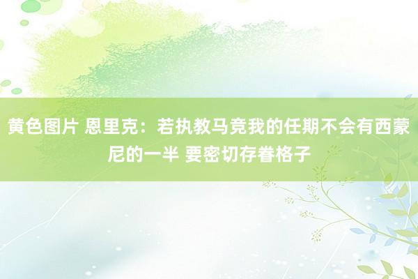 黄色图片 恩里克：若执教马竞我的任期不会有西蒙尼的一半 要密切存眷格子