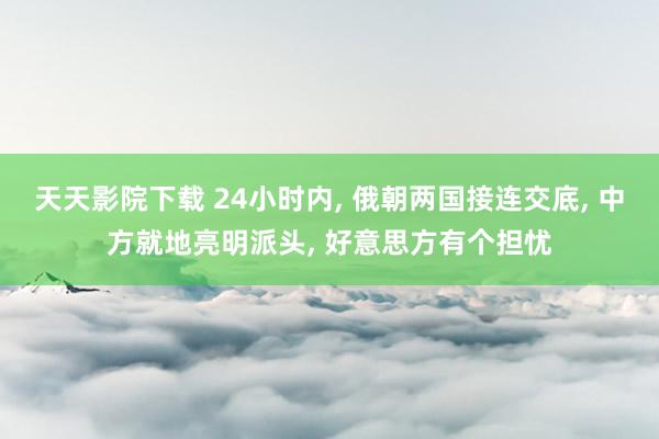 天天影院下载 24小时内, 俄朝两国接连交底, 中方就地亮明派头, 好意思方有个担忧