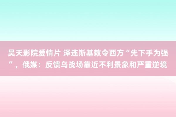 昊天影院爱情片 泽连斯基敕令西方“先下手为强”，俄媒：反馈乌战场靠近不利景象和严重逆境