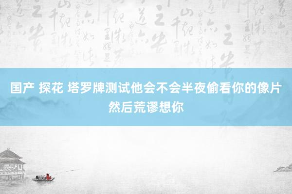 国产 探花 塔罗牌测试他会不会半夜偷看你的像片然后荒谬想你