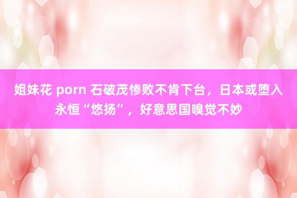 姐妹花 porn 石破茂惨败不肯下台，日本或堕入永恒“悠扬”，好意思国嗅觉不妙