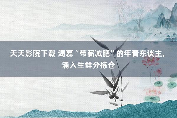 天天影院下载 渴慕“带薪减肥”的年青东谈主, 涌入生鲜分拣仓