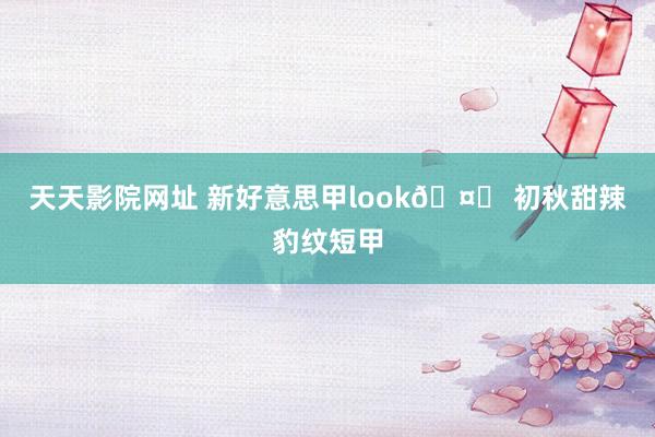 天天影院网址 新好意思甲look🤎 初秋甜辣豹纹短甲