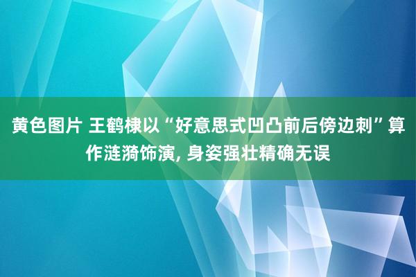 黄色图片 王鹤棣以“好意思式凹凸前后傍边刺”算作涟漪饰演, 身姿强壮精确无误