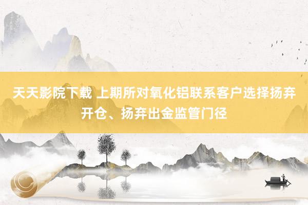 天天影院下载 上期所对氧化铝联系客户选择扬弃开仓、扬弃出金监管门径