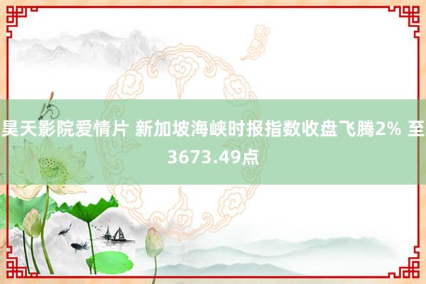 昊天影院爱情片 新加坡海峡时报指数收盘飞腾2% 至3673.49点