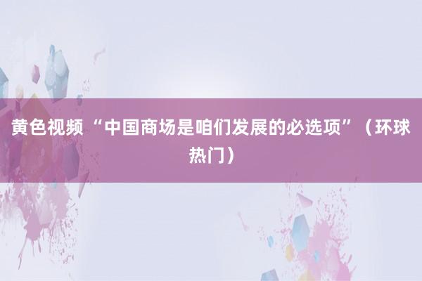 黄色视频 “中国商场是咱们发展的必选项”（环球热门）