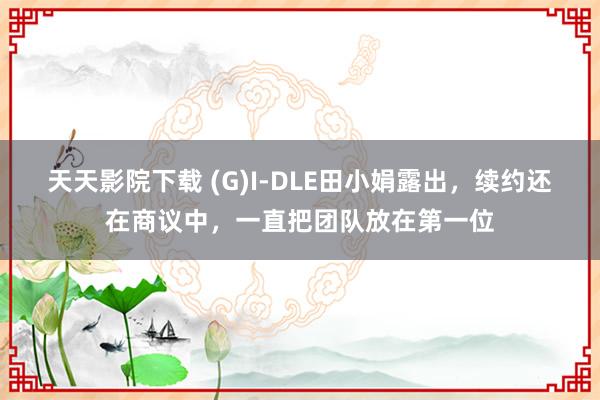 天天影院下载 (G)I-DLE田小娟露出，续约还在商议中，一直把团队放在第一位