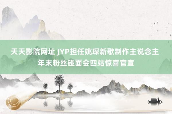 天天影院网址 JYP担任姚琛新歌制作主说念主 年末粉丝碰面会四站惊喜官宣