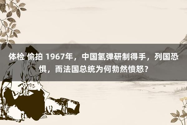 体检 偷拍 1967年，中国氢弹研制得手，列国恐惧，而法国总统为何勃然愤怒？