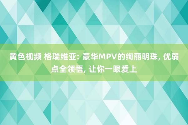 黄色视频 格瑞维亚: 豪华MPV的绚丽明珠, 优弱点全领悟, 让你一眼爱上