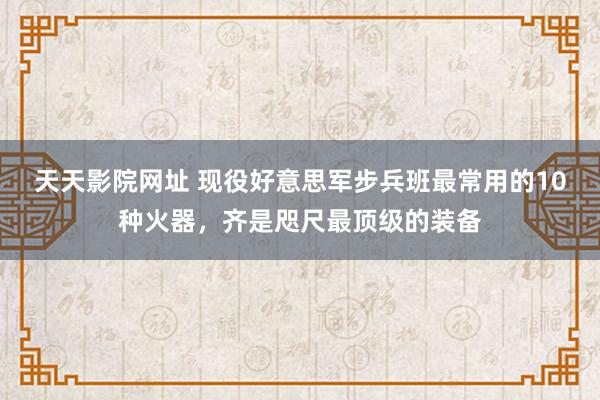 天天影院网址 现役好意思军步兵班最常用的10种火器，齐是咫尺最顶级的装备