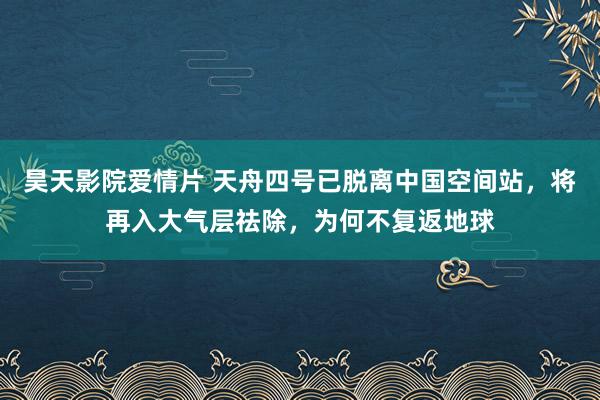 昊天影院爱情片 天舟四号已脱离中国空间站，将再入大气层祛除，为何不复返地球