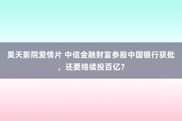 昊天影院爱情片 中信金融财富参股中国银行获批，还要络续投百亿？