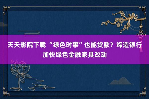 天天影院下载 “绿色时事”也能贷款？缔造银行加快绿色金融家具改动