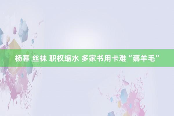 杨幂 丝袜 职权缩水 多家书用卡难“薅羊毛”