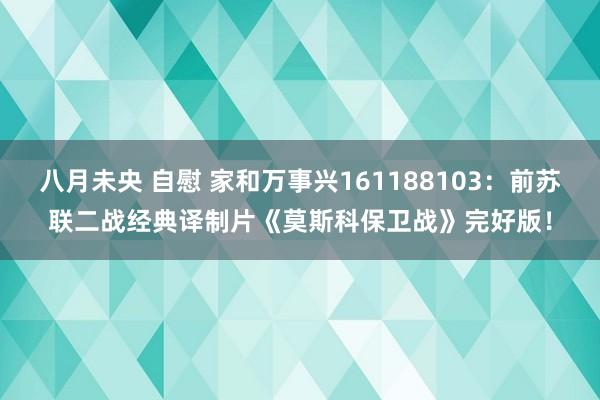 八月未央 自慰 家和万事兴161188103：前苏联二战经典译制片《莫斯科保卫战》完好版！