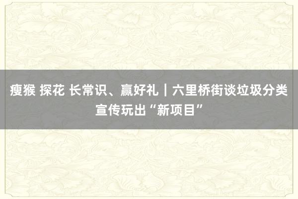 瘦猴 探花 长常识、赢好礼｜六里桥街谈垃圾分类宣传玩出“新项目”