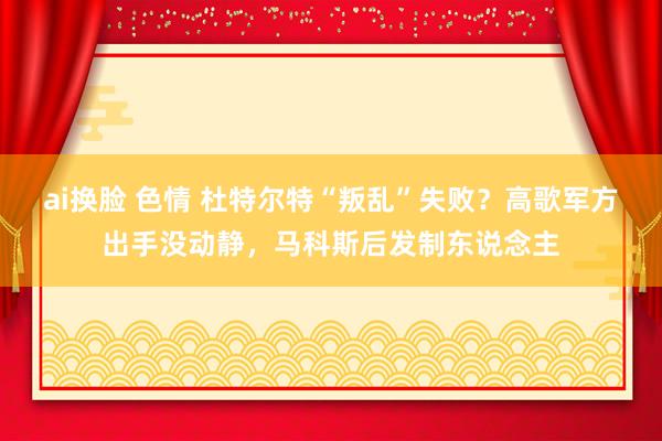 ai换脸 色情 杜特尔特“叛乱”失败？高歌军方出手没动静，马科斯后发制东说念主