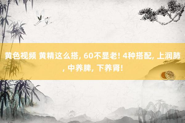 黄色视频 黄精这么搭, 60不显老! 4种搭配, 上润肺, 中养脾, 下养肾!