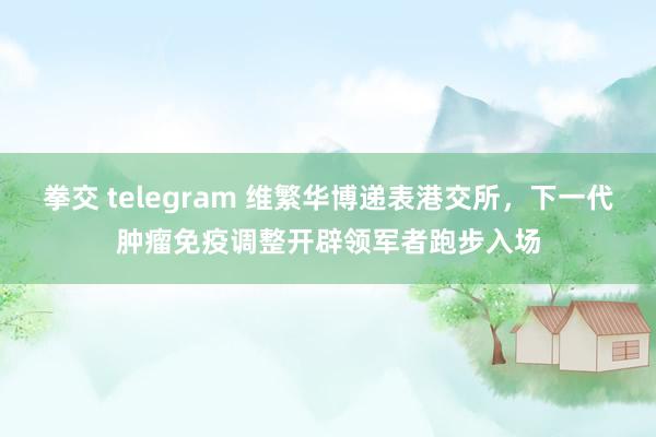 拳交 telegram 维繁华博递表港交所，下一代肿瘤免疫调整开辟领军者跑步入场