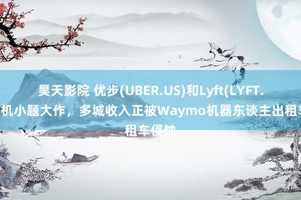 昊天影院 优步(UBER.US)和Lyft(LYFT.US)司机小题大作，多城收入正被Waymo机器