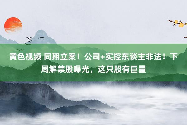 黄色视频 同期立案！公司+实控东谈主非法！下周解禁股曝光，这只股有巨量