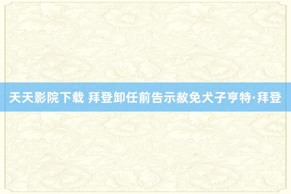 天天影院下载 拜登卸任前告示赦免犬子亨特·拜登