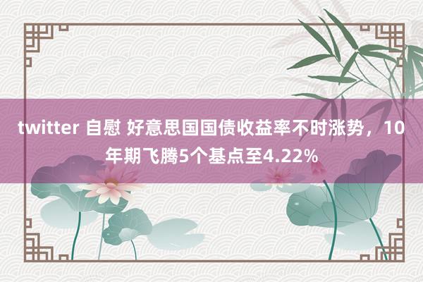 twitter 自慰 好意思国国债收益率不时涨势，10年期飞腾5个基点至4.22%